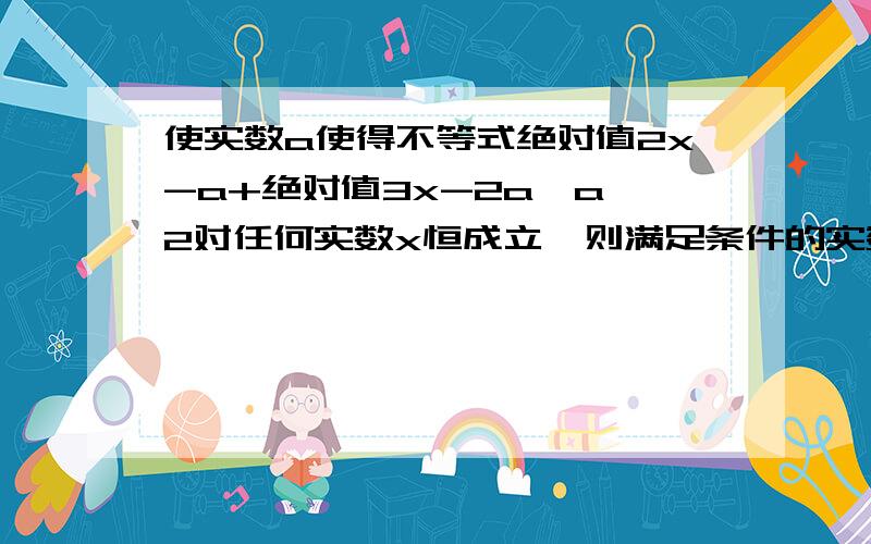 使实数a使得不等式绝对值2x-a+绝对值3x-2a≥a^2对任何实数x恒成立,则满足条件的实数a的范围是?