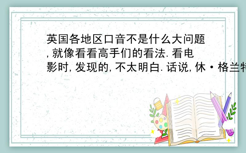 英国各地区口音不是什么大问题,就像看看高手们的看法.看电影时,发现的,不太明白.话说,休·格兰特好像是说的剑桥那边的英语,发音靠前；哈利波特里三个主角的英语就又不一样,发音靠后到