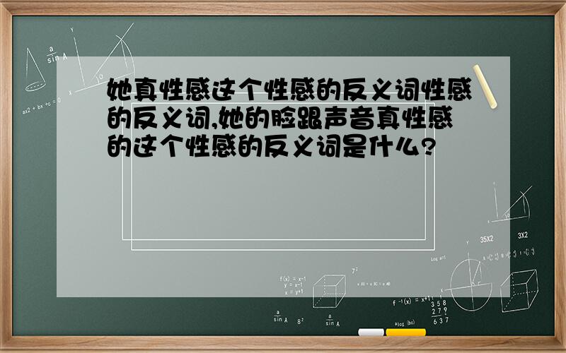 她真性感这个性感的反义词性感的反义词,她的脸跟声音真性感的这个性感的反义词是什么?