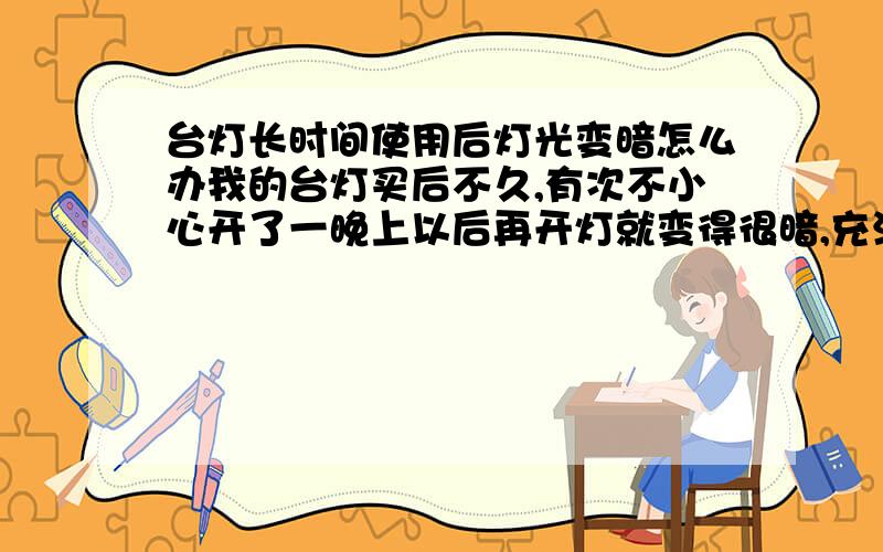 台灯长时间使用后灯光变暗怎么办我的台灯买后不久,有次不小心开了一晚上以后再开灯就变得很暗,充满电也很暗,开一段时间后也没有好转