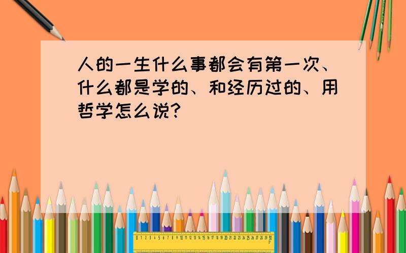 人的一生什么事都会有第一次、什么都是学的、和经历过的、用哲学怎么说?