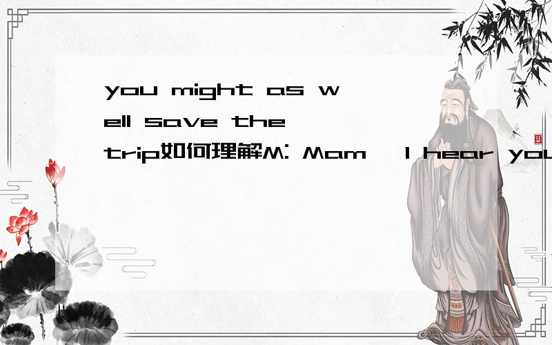 you might as well save the  trip如何理解M: Mam, I hear you have an apartment for rent, can I take a look at it?  W: Sure, you’re welcome any time by appointment, but I have to tell you the building is close to a railway with the noise. You migh