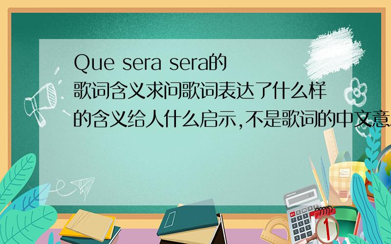 Que sera sera的歌词含义求问歌词表达了什么样的含义给人什么启示,不是歌词的中文意思,When I was just a little girl I asked my mother,What will I be Will I be pretty,will I be rich Here's what she said to me Que Sera Sera