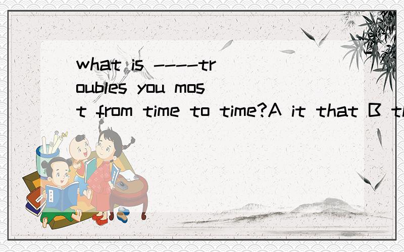 what is ----troubles you most from time to time?A it that B that C which D it 为什么选A 而不选D