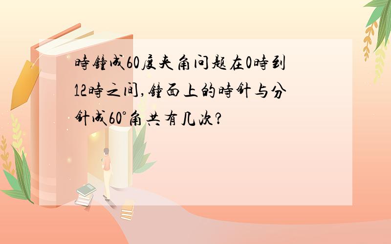 时钟成60度夹角问题在0时到12时之间,钟面上的时针与分针成60°角共有几次?