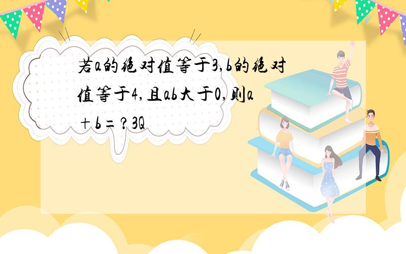 若a的绝对值等于3,b的绝对值等于4,且ab大于0,则a+b=?3Q