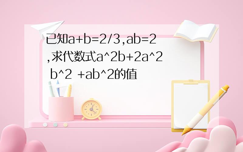 已知a+b=2/3,ab=2,求代数式a^2b+2a^2 b^2 +ab^2的值