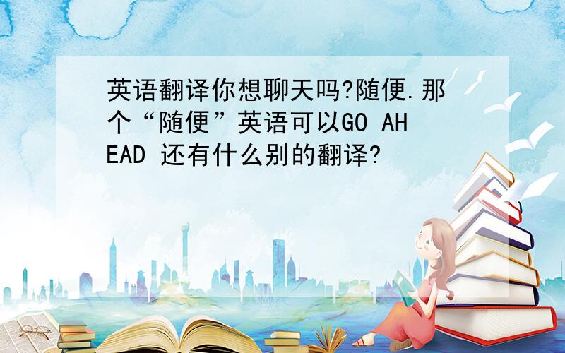 英语翻译你想聊天吗?随便.那个“随便”英语可以GO AHEAD 还有什么别的翻译?