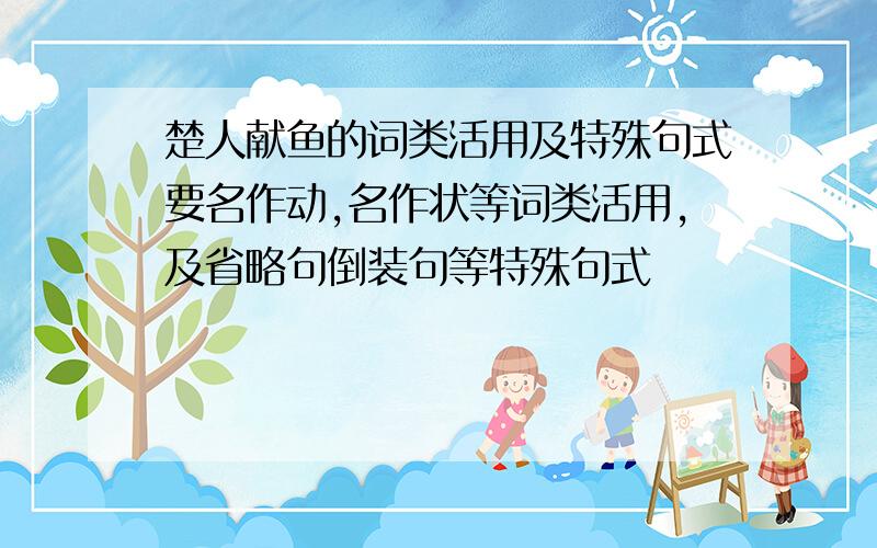 楚人献鱼的词类活用及特殊句式要名作动,名作状等词类活用,及省略句倒装句等特殊句式