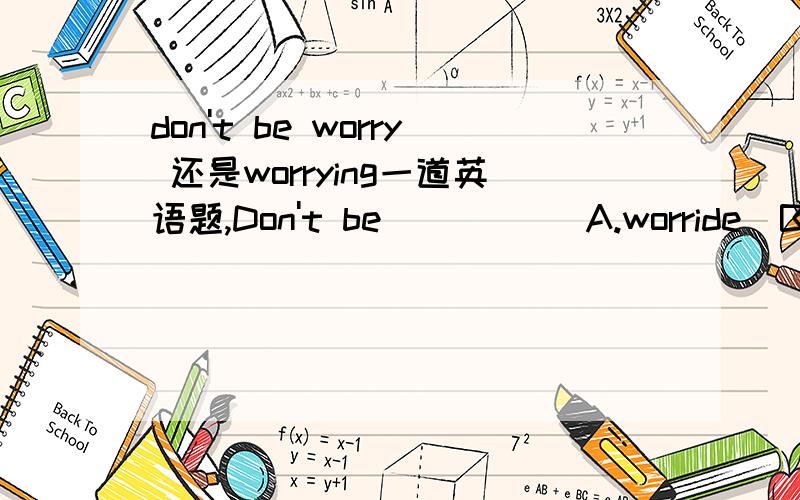 don't be worry 还是worrying一道英语题,Don't be _____A.worride  B.worry C.worrying该选哪一个,为什么?拜托了.其实完整的题目应该是 Don't be ____ . I can help you.这样的。不知道是选哪个？