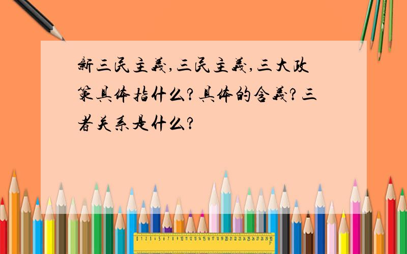 新三民主义,三民主义,三大政策具体指什么?具体的含义?三者关系是什么?