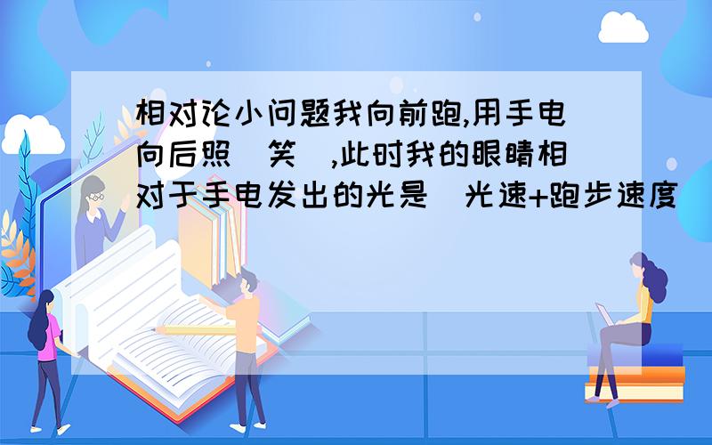 相对论小问题我向前跑,用手电向后照（笑）,此时我的眼睛相对于手电发出的光是（光速+跑步速度）那么我是否能看到从手电发出的光呢?求解