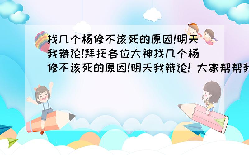 找几个杨修不该死的原因!明天我辩论!拜托各位大神找几个杨修不该死的原因!明天我辩论! 大家帮帮我 5个原因以上!