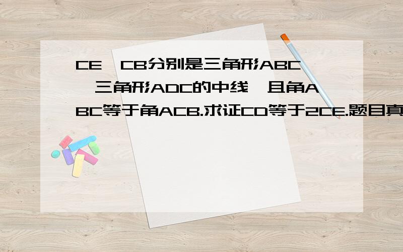 CE,CB分别是三角形ABC,三角形ADC的中线,且角ABC等于角ACB.求证CD等于2CE.题目真的没错.我认为好难呀