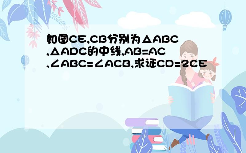 如图CE,CB分别为△ABC,△ADC的中线,AB=AC,∠ABC=∠ACB,求证CD=2CE