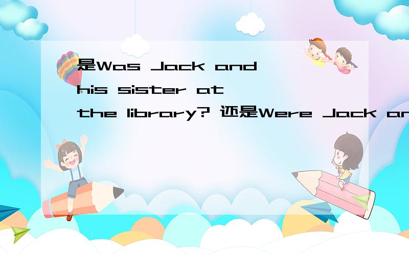 是Was Jack and his sister at the library? 还是Were Jack and his sister at the library?请求高手指点