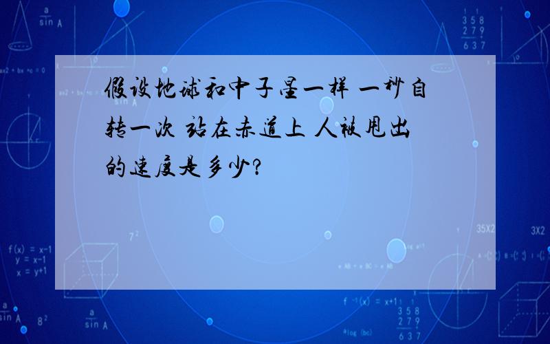 假设地球和中子星一样 一秒自转一次 站在赤道上 人被甩出的速度是多少?