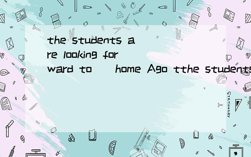 the students are looking forward to _ home Ago tthe students are looking forward to _ home Ago to B go.C going to.D going