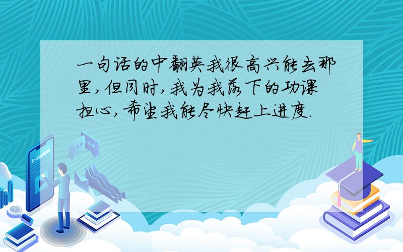 一句话的中翻英我很高兴能去那里,但同时,我为我落下的功课担心,希望我能尽快赶上进度.