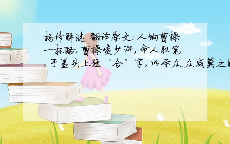 杨修解谜 翻译原文：人饷曹操一杯酪,曹操啖少许,命人取笔,于盖头上题“合”字,以示众.众咸莫之解.次至杨修,举杯便啖,众讶之.修曰：“公教各人啖一口也,复何疑?”众恍然大悟.