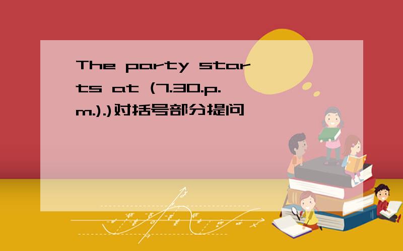 The party starts at (7.30.p.m.).)对括号部分提问