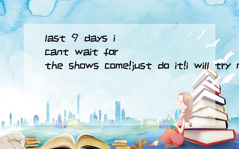 last 9 days i cant wait for the shows come!just do it!i will try my best!