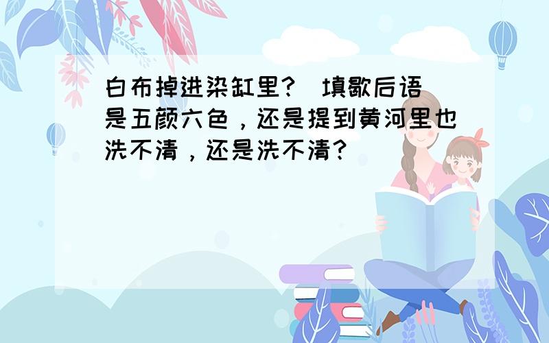 白布掉进染缸里?（填歇后语）是五颜六色，还是提到黄河里也洗不清，还是洗不清？