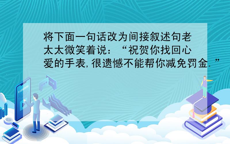 将下面一句话改为间接叙述句老太太微笑着说：“祝贺你找回心爱的手表,很遗憾不能帮你减免罚金.”