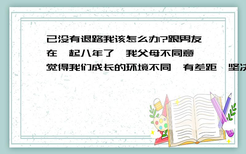 已没有退路我该怎么办?跟男友在一起八年了,我父母不同意,觉得我们成长的环境不同,有差距,坚决不同意我们在一起,他如果离开没有办法跟他的父母交代,而我也没办法给他一个结果,我们该