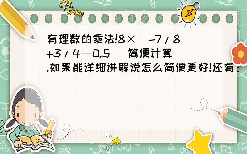 有理数的乘法!8×（-7/8+3/4—0.5） 简便计算.如果能详细讲解说怎么简便更好!还有：也是简便计算有理数的乘法，（-8）×（-12）×（-0.125）×（-1/3）×（-0.1） 如果不行。也好了