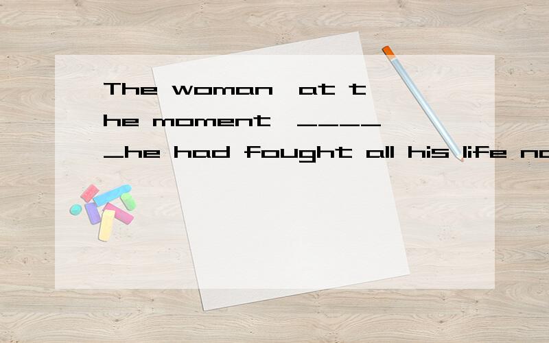 The woman,at the moment,_____he had fought aII his life no longer seemed important to him.空格处填for which,请问谁能告诉我为什么?for which在这里意思是什么,多谢了……(^O^)