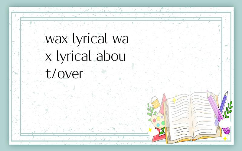 wax lyrical wax lyrical about/over