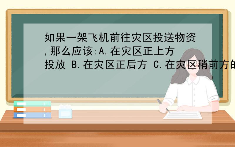 如果一架飞机前往灾区投送物资,那么应该:A.在灾区正上方投放 B.在灾区正后方 C.在灾区稍前方的适当位置但我觉得是B.因为物资和飞机做前进运动,当物资离开飞机时,物资具有惯性,继续保持