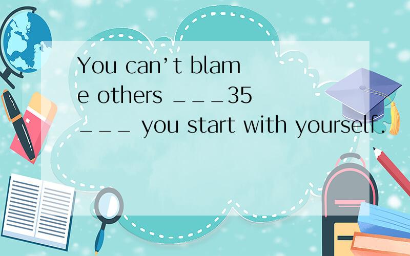 You can’t blame others ___35___ you start with yourself.