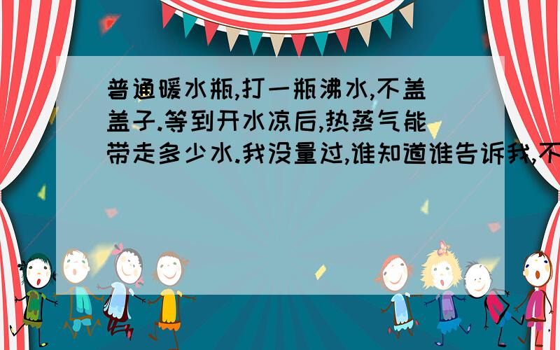 普通暖水瓶,打一瓶沸水,不盖盖子.等到开水凉后,热蒸气能带走多少水.我没量过,谁知道谁告诉我,不知道就不用说了.