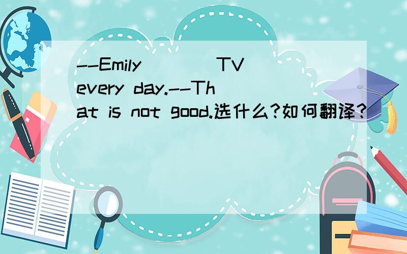 --Emily____TV every day.--That is not good.选什么?如何翻译?