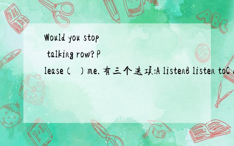 Would you stop talking row?Please（ ）me.有三个选项：A listenB listen toC hearD hear frorn