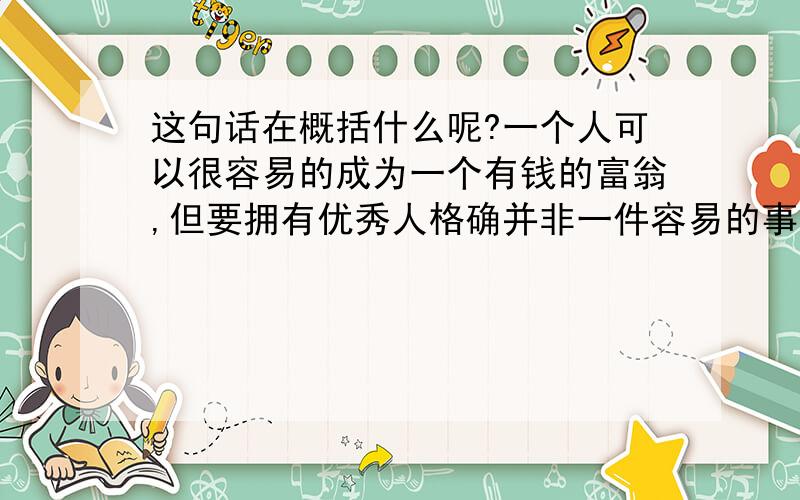 这句话在概括什么呢?一个人可以很容易的成为一个有钱的富翁,但要拥有优秀人格确并非一件容易的事.