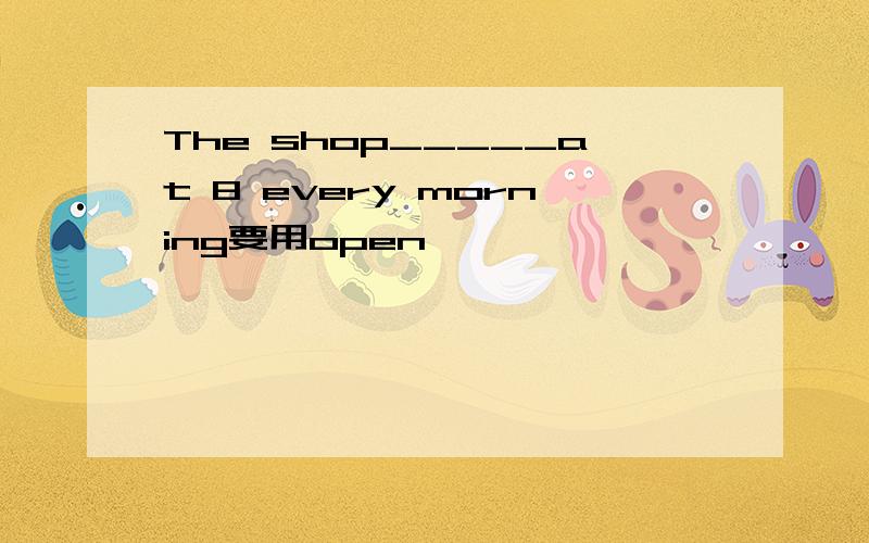 The shop_____at 8 every morning要用open