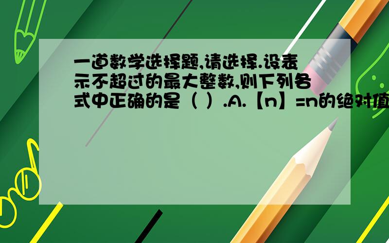 一道数学选择题,请选择.设表示不超过的最大整数,则下列各式中正确的是（ ）.A.【n】=n的绝对值B.[n]>n-1C.[n]=n的绝对值-1D.[n]=-n麻烦，把这道题也做了，谢谢。http://zhidao.baidu.com/question/244270099.