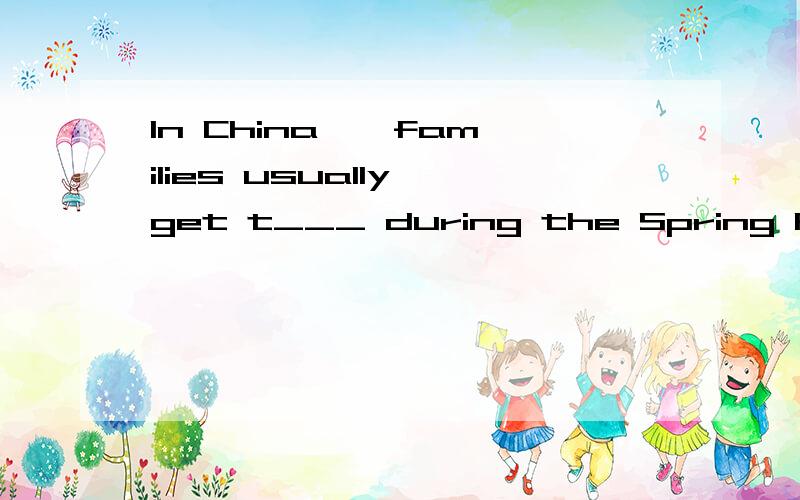 In China , families usually get t___ during the Spring Festival(根据首字母提示填空)