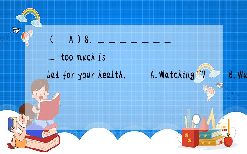 (　A)8. ________ too much is bad for your health.　　A.Watching TV　　B.Watch TV　　C.Taking a walk after supper　　D.Take a walk after supper       解释为什么选A