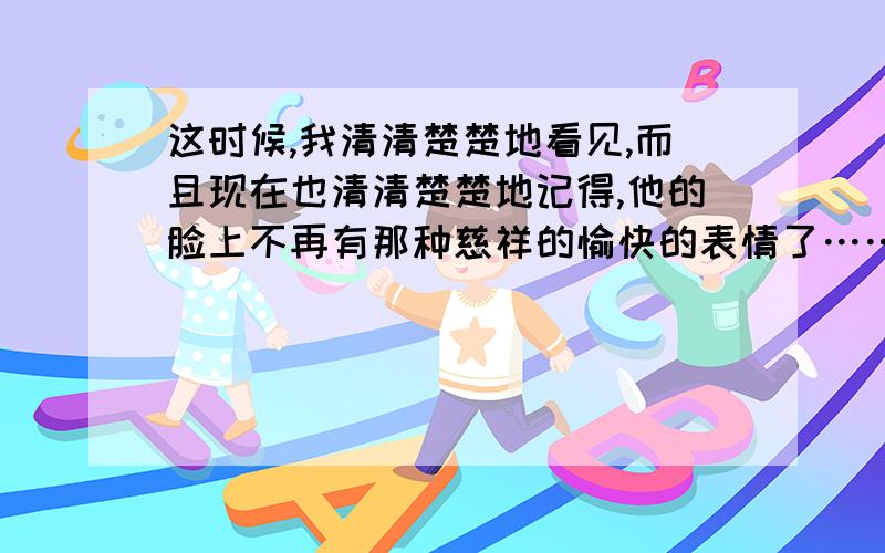 这时候,我清清楚楚地看见,而且现在也清清楚楚地记得,他的脸上不再有那种慈祥的愉快的表情了……这时候,我清清楚楚地看见,而且现在也清清楚楚地记得,他的脸上不再有那种慈祥的愉快的