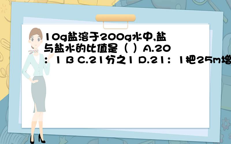 10g盐溶于200g水中,盐与盐水的比值是（ ）A.20：1 B C.21分之1 D.21：1把25m增加20％后,再减少20％,结果是（ ）mA.25 B.24 C.23 D.20