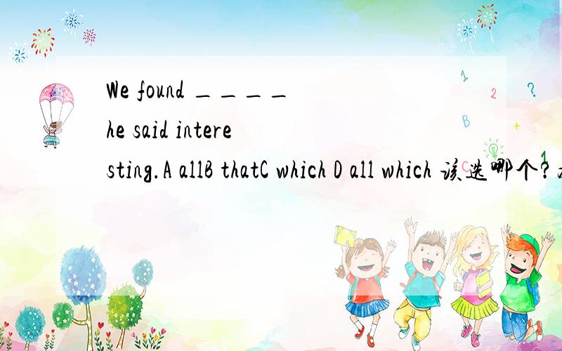 We found ____ he said interesting.A allB thatC which D all which 该选哪个?为什么?