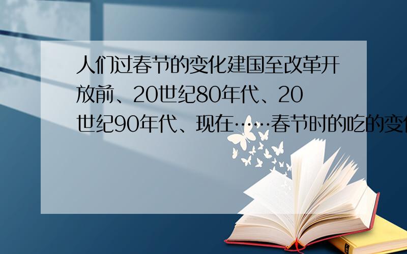 人们过春节的变化建国至改革开放前、20世纪80年代、20世纪90年代、现在……春节时的吃的变化、穿的变化、行的变化、过春节方式的变化、拜年方式变化、购物方式的变化…………………