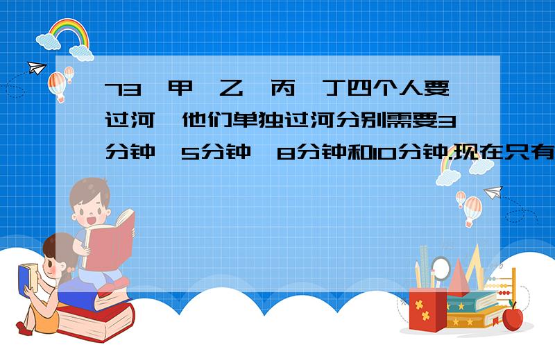 73、甲、乙、丙、丁四个人要过河,他们单独过河分别需要3分钟、5分钟、8分钟和10分钟.现在只有一艘小船,这个小船最多只能承受两个人的重量.现在四人希望以最短的时间来过河,问最短的时