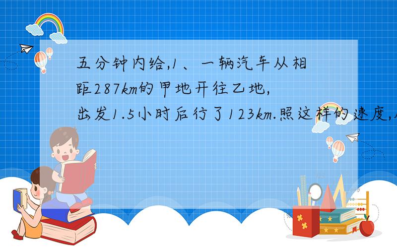 五分钟内给,1、一辆汽车从相距287km的甲地开往乙地,出发1.5小时后行了123km.照这样的速度,从甲地到乙地需要多少小时?（用解比例解答）