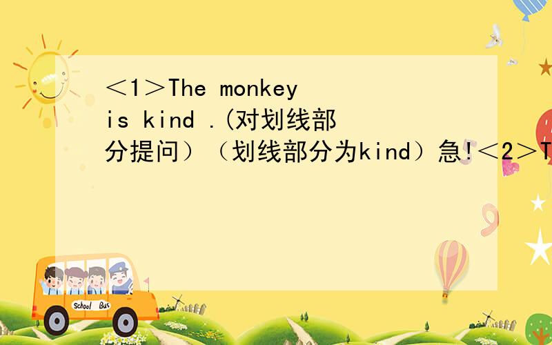 ＜1＞The monkey is kind .(对划线部分提问）（划线部分为kind）急!＜2＞Tom li...＜1＞The monkey is kind .(对划线部分提问）（划线部分为kind）急!＜2＞Tom listened to the radio after school.(对划线部分提问)（