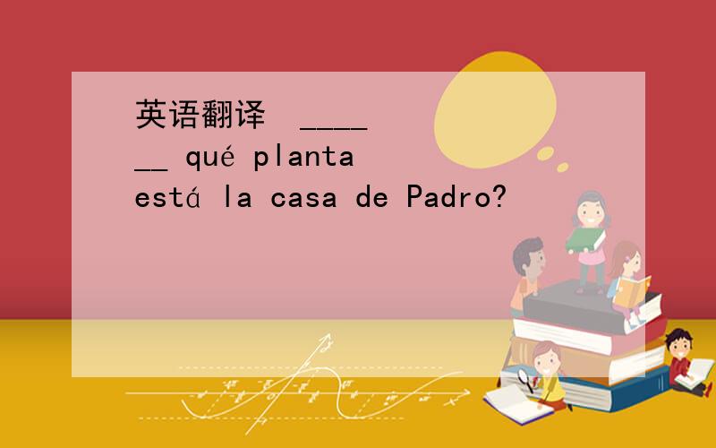 英语翻译¿______ qué planta está la casa de Padro?